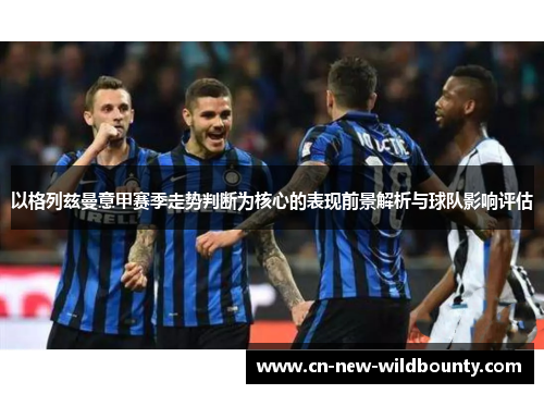 以格列兹曼意甲赛季走势判断为核心的表现前景解析与球队影响评估