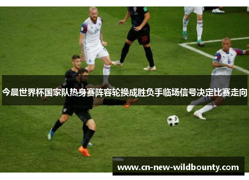 今晨世界杯国家队热身赛阵容轮换成胜负手临场信号决定比赛走向