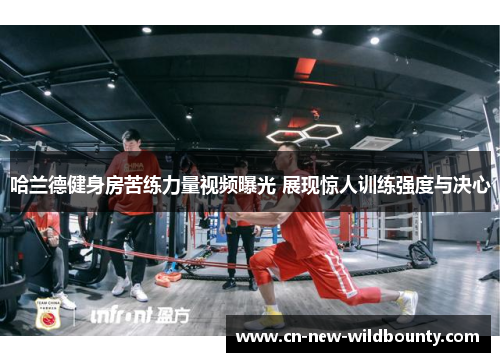 哈兰德健身房苦练力量视频曝光 展现惊人训练强度与决心