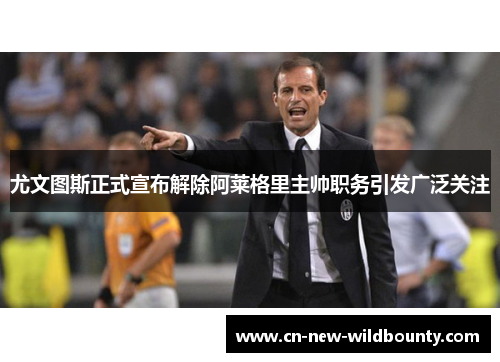 尤文图斯正式宣布解除阿莱格里主帅职务引发广泛关注