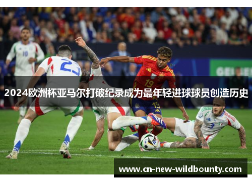 2024欧洲杯亚马尔打破纪录成为最年轻进球球员创造历史 2024欧洲杯亚马尔打破纪录成为最年轻进球球员创造历史