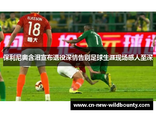 保利尼奥含泪宣布退役深情告别足球生涯现场感人至深