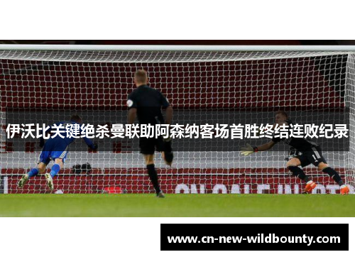 伊沃比关键绝杀曼联助阿森纳客场首胜终结连败纪录