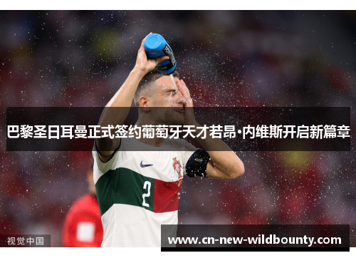 巴黎圣日耳曼正式签约葡萄牙天才若昂·内维斯开启新篇章