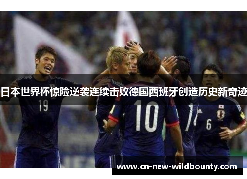 日本世界杯惊险逆袭连续击败德国西班牙创造历史新奇迹