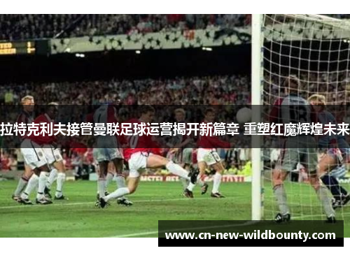 拉特克利夫接管曼联足球运营揭开新篇章 重塑红魔辉煌未来